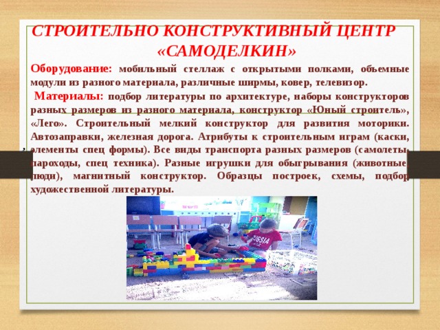СТРОИТЕЛЬНО КОНСТРУКТИВНЫЙ ЦЕНТР «САМОДЕЛКИН»  Оборудование: мобильный стеллаж с открытыми полками, объемные модули из разного материала, различные ширмы, ковер, телевизор.  Материалы: подбор литературы по архитектуре, наборы конструкторов разных размеров из разного материала, конструктор «Юный строитель», «Лего». Строительный мелкий конструктор для развития моторики. Автозаправки, железная дорога. Атрибуты к строительным играм (каски, элементы спец формы). Все виды транспорта разных размеров (самолеты, пароходы, спец техника). Разные игрушки для обыгрывания (животные, люди), магнитный конструктор. Образцы построек, схемы, подбор художественной литературы.   , 