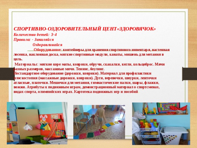 СПОРТИВНО-ОЗДОРОВИТЕЛЬНЫЙ ЦЕНТ«ЗДОРОВЯЧОК»  Количество детей: 3-4  Правила: - Закаляйся  Оздоравливайся   Оборудование: контейнеры для хранения спортивного инвентаря, настенная лесенка, наклонная доска, мягкие спортивные модули, канаты, мишень для метания в цель.    Материалы: мягкие коре маты, коврики, обручи, скакалки, кегли, кольцеброс. Мячи разных размеров, массажные мячи. Теннис, боулинг.  Нестандартное оборудование (дорожки, коврики). Материал для профилактики плоскостопия (массажные дорожки, коврики). Дуги, веревочки, шнурки, ленточки атласные, платочки. Мешочки для метания, гимнастические палки, шары, флажки, вожжи. Атрибуты к подвижным играм, демонстрационный материал о спортсменах, видах спорта, олимпийских играх. Картотека подвижных игр и пособий .    