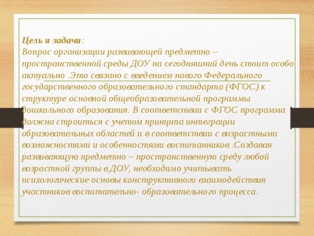 Цель и задачи :  Вопрос организации развивающей предметно – пространственной среды ДОУ на сегодняшний день стоит особо актуально .Это связано с введением нового Федерального государственного образовательного стандарта (ФГОС) к структуре основной общеобразовательной программы дошкольного образования. В соответствии с ФГОС программа должна строиться с учетом принципа интеграции образовательных областей и в соответствии с возрастными возможностями и особенностями воспитанников .Создавая развивающую предметно – пространственную среду любой возрастной группы в ДОУ, необходимо учитывать психологические основы конструктивного взаимодействия участников воспитательно- образовательного процесса.    