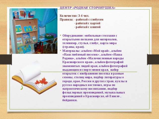 ЦЕНТР «РОДНАЯ СТОРОНУШКА»  Количество: 3-4 чел. Правила: - работай с глобусом  - работай с картой  - работай с книгой   Оборудование: мобильные стеллажи с открытыми полками для материалов, телевизор, стулья, глобус, карта мира (страны, края). Материалы: альбом «Мой край», альбом «Наш любимый поселок», альбом «Наша Родина», альбом «Малочисленные народы Красноярского края», альбом фотографий знаменитых людей края, альбом фотографий выдающихся спортсменов края, набор открыток с изображение поселка в разные сезоны, столиц мира, подбор литературы о городе, крае, России и других стран, куклы в русско-народных костюмах, игры по патриотическому воспитанию, подбор фольклорных произведений, музыкальных произведений о Красноярске, об Енисее , бейджики.       
