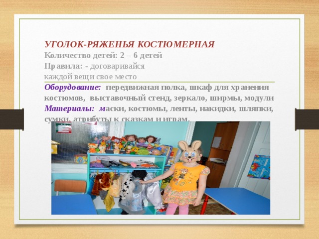 УГОЛОК-РЯЖЕНЬЯ КОСТЮМЕРНАЯ  Количество детей: 2 – 6 детей  Правила: - договаривайся  каждой вещи свое место  Оборудование:  передвижная полка, шкаф для хранения костюмов, выставочный стенд, зеркало, ширмы, модули  Материалы:  м аски, костюмы, ленты, накидки, шляпки, сумки, атрибуты к сказкам и играм.     