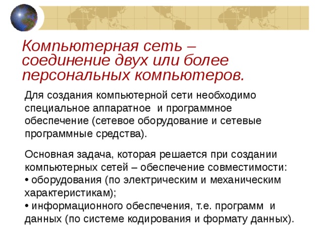 Компьютерная сеть – соединение двух или более персональных компьютеров. Для создания компьютерной сети необходимо специальное аппаратное и программное обеспечение (сетевое оборудование и сетевые программные средства). Основная задача, которая решается при создании компьютерных сетей – обеспечение совместимости:  оборудования (по электрическим и механическим характеристикам);  информационного обеспечения, т.е. программ и данных (по системе кодирования и формату данных). 