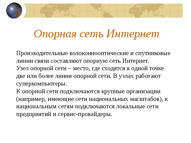 Опорная сеть Интернет Производительные волоконнооптические и спутниковые линии связи составляют опорную сеть Интернет. Узел опорной сети – место, где сходятся в одной точке две или более линии опорной сети. В узлах работают суперкомпьютеры. К опорной сети подключаются крупные организации (например, имеющие сети национальных масштабов), к национальным сетям подключаются локальные сети предприятий и сервис-провайдеры. 