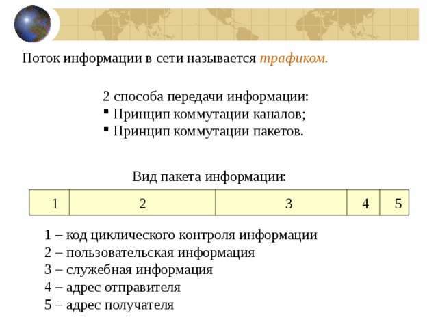 Поток информации в сети называется трафиком. 2 способа передачи информации:  Принцип коммутации каналов;  Принцип коммутации пакетов. Вид пакета информации:  1 2 3 4 5 1 – код циклического контроля информации 2 – пользовательская информация 3 – служебная информация 4 – адрес отправителя 5 – адрес получателя 