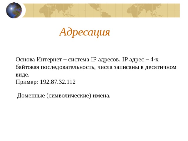 Адресация Основа Интернет – система IP адресов. IP адрес – 4-х байтовая последовательность, числа записаны в десятичном виде. Пример: 192.87.32.112 Доменные (символические) имена. 