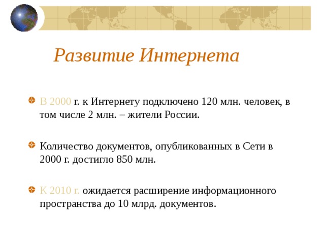 Развитие Интернета В 2000 г. к Интернету подключено 120 млн. человек, в том числе 2 млн. – жители России. Количество документов, опубликованных в Сети в 2000 г. достигло 850 млн. К 2010 г. ожидается расширение информационного пространства до 10 млрд. документов.  