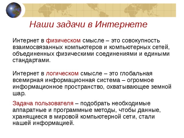 Наши задачи в Интернете Интернет в физическом смысле – это совокупность взаимосвязанных компьютеров и компьютерных сетей, объединенных физическими соединениями и едиными стандартами. Интернет в логическом смысле – это глобальная всемирная информационная система – огромное информационное пространство, охватывающее земной шар. Задача пользователя – подобрать необходимые аппаратные и программные методы, чтобы данные, хранящиеся в мировой компьютерной сети, стали нашей информацией. 