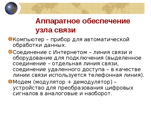 Аппаратное обеспечение узла связи Компьютер – прибор для автоматической обработки данных. Соединение с Интернетом – линия связи и оборудование для подключения (выделенное соединение – отдельная линия связи, соединение удаленного доступа – в качестве линии связи используется телефонная линия). Модем (модулятор + демодулятор) – устройство для преобразования цифровых сигналов в аналоговые и наоборот. 