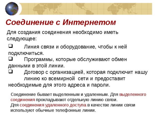 Соединение с Интернетом Для создания соединения необходимо иметь следующее:   Линия связи и оборудование, чтобы к ней  подключиться.   Программы, которые обслуживают обмен  данными в этой линии.   Договор с организацией, которая подключит нашу  линию ко всемирной сети и предоставит  необходимые для этого адреса и пароли. Соединение бывает выделенным и удаленным. Для выделенного соединения прокладывают отдельную линию связи.  Для соединения удаленного доступа в качестве линии связи используют обычные телефонные линии. 