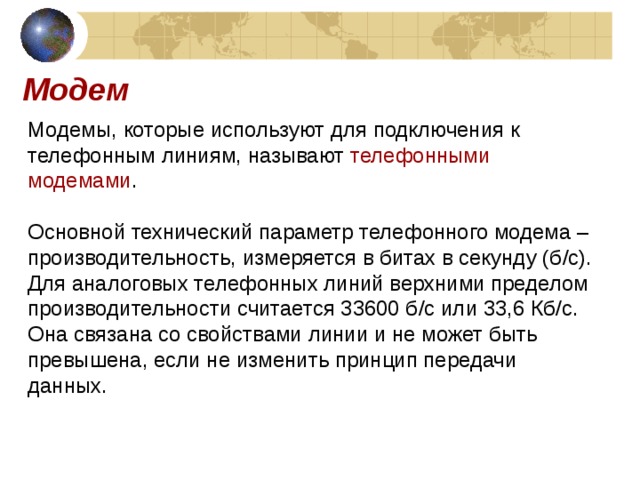 Модем Модемы, которые используют для подключения к телефонным линиям, называют телефонными модемами . Основной технический параметр телефонного модема – производительность, измеряется в битах в секунду (б / с). Для аналоговых телефонных линий верхними пределом производительности считается 33600 б / с или 33,6 Кб / с. Она связана со свойствами линии и не может быть превышена, если не изменить принцип передачи данных. 