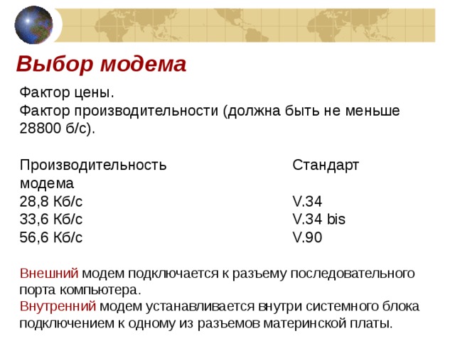 Выбор модема Фактор цены. Фактор производительности (должна быть не меньше 28800 б / с). Производительность    Стандарт модема 28,8 Кб / с      V.34 33,6 Кб / с      V.34 bis 56,6 Кб / с      V.90 Внешний модем подключается к разъему последовательного порта компьютера. Внутренний модем устанавливается внутри системного блока подключением к одному из разъемов материнской платы. 