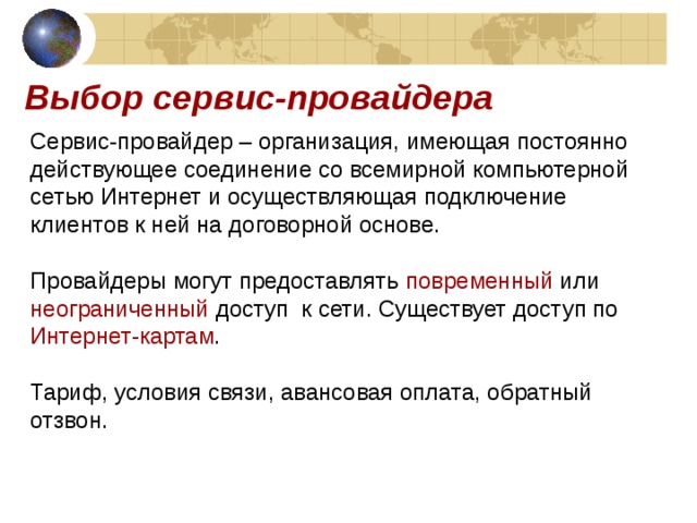 Выбор сервис-провайдера Сервис-провайдер – организация, имеющая постоянно действующее соединение со всемирной компьютерной сетью Интернет и осуществляющая подключение клиентов к ней на договорной основе. Провайдеры могут предоставлять повременный или неограниченный доступ к сети. Существует доступ по Интернет-картам . Тариф, условия связи, авансовая оплата, обратный отзвон. 