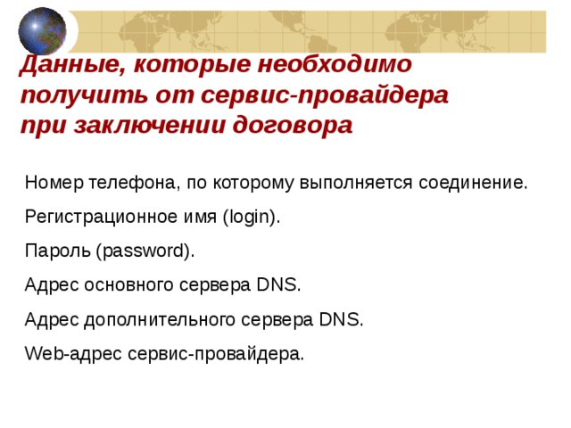 Данные, которые необходимо получить от сервис-провайдера при заключении договора Номер телефона, по которому выполняется соединение. Регистрационное имя (login). Пароль (password). Адрес основного сервера DNS. Адрес дополнительного сервера DNS. Web-a дрес сервис-провайдера. 