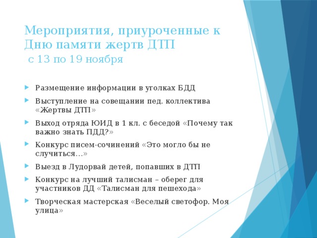 Мероприятия, приуроченные к Дню памяти жертв ДТП   с 13 по 19 ноября Размещение информации в уголках БДД Выступление на совещании пед. коллектива «Жертвы ДТП» Выход отряда ЮИД в 1 кл. с беседой «Почему так важно знать ПДД?» Конкурс писем-сочинений «Это могло бы не случиться…» Выезд в Лудорвай детей, попавших в ДТП Конкурс на лучший талисман – оберег для участников ДД «Талисман для пешехода» Творческая мастерская «Веселый светофор. Моя улица» 