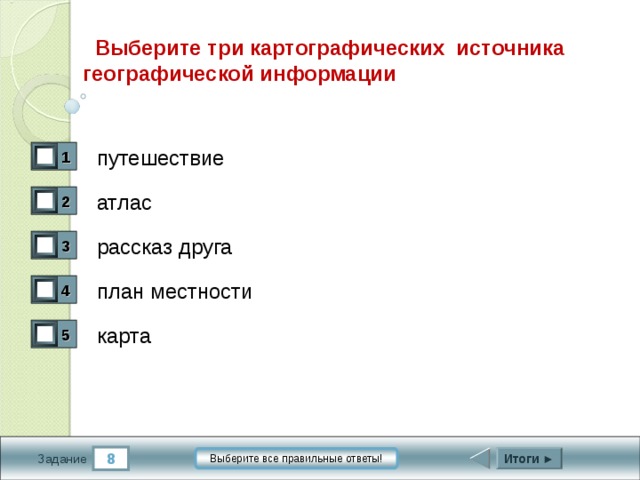  Выберите три картографических источника географической информации путешествие 1 0 атлас 2 1 рассказ друга 3 0 план местности 4 1 карта 5 1 8 Итоги ► Выберите все правильные ответы! Задание 