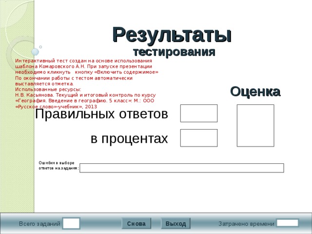 Результаты   тестирования Интерактивный тест создан на основе использования шаблона Комаровского А.Н. При запуске презентации необходимо кликнуть кнопку «Включить содержимое» По окончании работы с тестом автоматически выставляется отметка. Использованные ресурсы: Н.В. Касьянова. Текущий и итоговый контроль по курсу «География. Введение в географию. 5 класс»: М.: ООО «Русское слово»-учебник», 2013 Подождите! Идет обработка данных Оценка Правильных ответов в процентах Ошибки в выборе ответов на задания:  Выход Снова Затрачено времени Всего заданий 9 