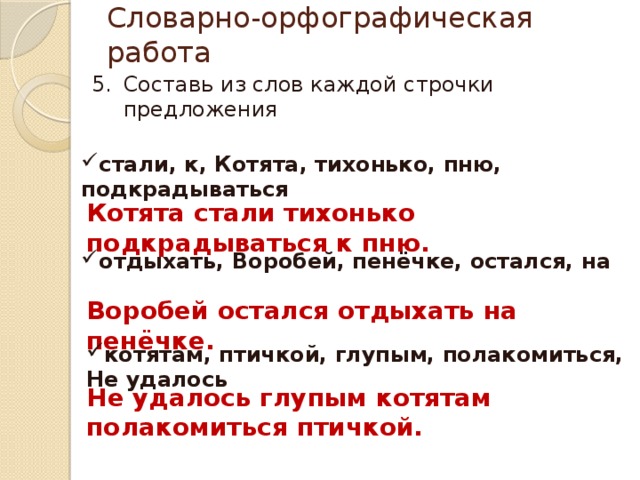 Словарно-орфографическая работа Составь из слов каждой строчки предложения стали, к, Котята, тихонько, пню, подкрадываться Котята стали тихонько подкрадываться к пню. отдыхать, Воробей, пенёчке, остался, на Воробей остался отдыхать на пенёчке. котятам, птичкой, глупым, полакомиться, Не удалось Не удалось глупым котятам полакомиться птичкой. 