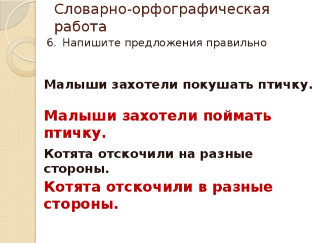 Словарно-орфографическая работа Напишите предложения правильно Малыши захотели покушать птичку. Малыши захотели поймать птичку. Котята отскочили на разные стороны. Котята отскочили в разные стороны. 
