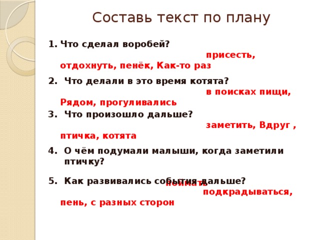 Составь текст по плану Что сделал воробей?  присесть, отдохнуть, пенёк, Как-то раз Что делали в это время котята?  в поисках пищи, Рядом, прогуливались Что произошло дальше?  заметить, Вдруг , птичка, котята О чём подумали малыши, когда заметили птичку?  поймать Как развивались события дальше?  подкрадываться, пень, с разных сторон 