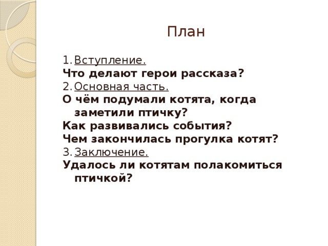 План Вступление. Что делают герои рассказа? Основная часть. О чём подумали котята, когда заметили птичку? Как развивались события? Чем закончилась прогулка котят? Заключение. Удалось ли котятам полакомиться птичкой? 