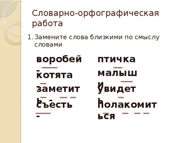 Словарно-орфографическая работа Замените слова близкими по смыслу словами птичка воробей - малыши котята - увидеть заметить - полакомиться съесть - 