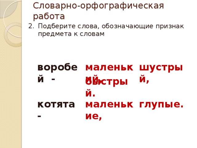 Словарно-орфографическая работа Подберите слова, обозначающие признак предмета к словам воробей - маленький, шустрый, быстрый. котята - маленькие, глупые. 