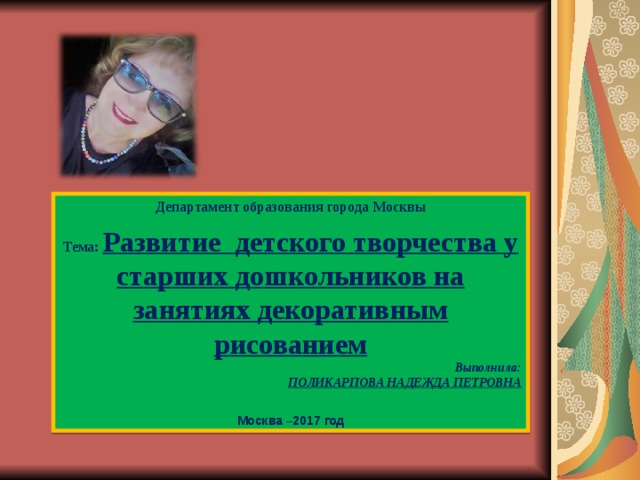  Департамент образования города Москвы Тема:  Развитие  детского творчества у старших дошкольников на занятиях декоративным рисованием Выполнила: ПОЛИКАРПОВА НАДЕЖДА ПЕТРОВНА   Москва –2017 год 