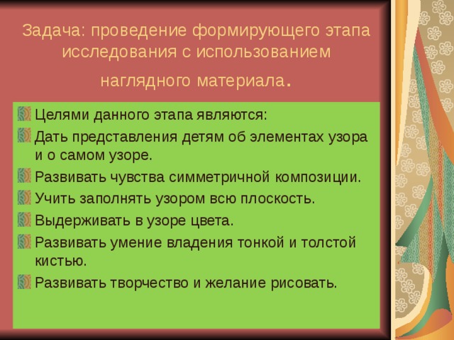 Задача: проведение формирующего этапа исследования с использованием наглядного материала . Целями данного этапа являются: Дать представления детям об элементах узора и о самом узоре. Развивать чувства симметричной композиции. Учить заполнять узором всю плоскость. Выдерживать в узоре цвета. Развивать умение владения тонкой и толстой кистью. Развивать творчество и желание рисовать.  