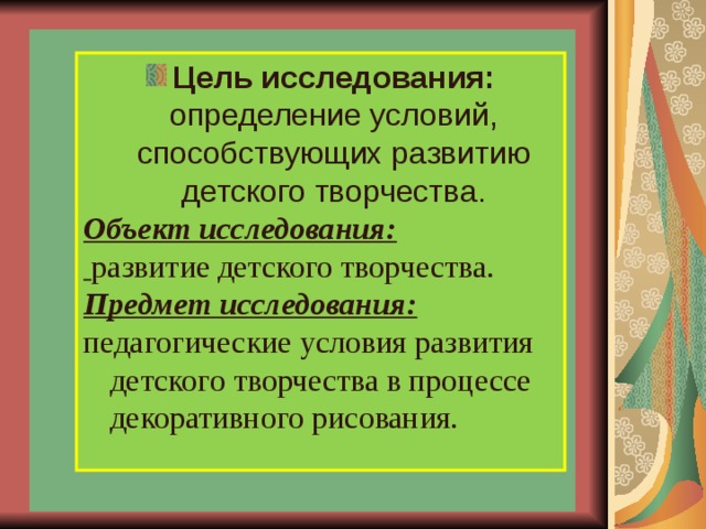           Цель исследования: определение условий, способствующих развитию детского творчества. Объект исследования:  развитие детского творчества.  Предмет исследования: педагогические условия развития детского творчества в процессе декоративного рисования. 