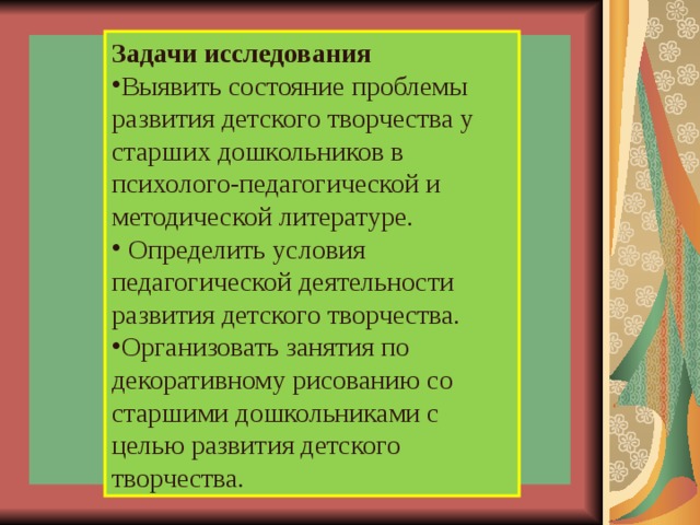Задачи исследования Выявить состояние проблемы развития детского творчества у старших дошкольников в психолого-педагогической и методической литературе.  Определить условия педагогической деятельности развития детского творчества. Организовать занятия по декоративному рисованию со старшими дошкольниками с целью развития детского творчества.                 