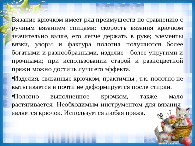 Вязание крючком имеет ряд преимуществ по сравнению с ручным вязанием спицами: скорость вязания крючком значительно выше, его легче держать в руке; элементы вязки, узоры и фактура полотна получаются более богатыми и разнообразными, изделие - более упругими и прочными; при использовании старой и разноцветной пряжи можно достичь лучшего эффекта. Изделия, связанные крючком, практичны , т.к. полотно не вытягивается и почти не деформируется после стирки. Полотно выполненное крючком, также мало растягивается. Необходимым инструментом для вязания является крючок. Используется любая пряжа. 