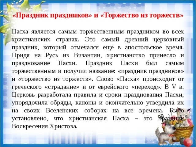 «Праздник праздников» и «Торжество из торжеств» Пасха является самым торжественным праздником во всех христианских странах. Это самый древний церковный праздник, который отмечался еще в апостольское время. Придя на Русь из Византии, христианство принесло и празднование Пасхи. Праздник Пасхи был самым торжественным и получил название: «праздник праздников» и «торжество из торжеств». Слово «Пасха» происходит от греческого «страдание» и от еврейского «переход». В V в. Церковь разработала правила и сроки празднования Пасхи, упорядочила обряды, каноны и окончательно утвердила их на своих Вселенских соборах на все времена. Было установлено, что христианская Пасха – это праздник Воскресения Христова. 