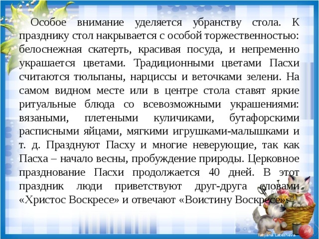  Особое внимание уделяется убранству стола. К празднику стол накрывается с особой торжественностью: белоснежная скатерть, красивая посуда, и непременно украшается цветами. Традиционными цветами Пасхи считаются тюльпаны, нарциссы и веточками зелени. На самом видном месте или в центре стола ставят яркие ритуальные блюда со всевозможными украшениями: вязаными, плетеными куличиками, бутафорскими расписными яйцами, мягкими игрушками-малышками и т. д. Празднуют Пасху и многие неверующие, так как Пасха – начало весны, пробуждение природы. Церковное празднование Пасхи продолжается 40 дней. В этот праздник люди приветствуют друг-друга словами «Христос Воскресе» и отвечают «Воистину Воскресе». 