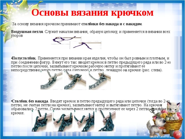 Основы вязания крючком  За основу вязания крючком принимают столбики без накида и с накидом .   Воздушная петля . Служит началом вязания, образуя цепочку, и применяется в вязании всех узоров Полустолбик . Применяется при вязании края изделия, чтобы он был ровным и плотным, и при соединении фигур. Вяжут его так: вводят крючок в петлю предыдущего ряда или во 2-ю петлю после цепочки, захватывают крючком рабочую нитку и протягивают ее непосредственно через петлю ряда (цепочки) и петлю, лежащую на крючке (рис. слева).       Столбик без накида . Вводят крючок в петлю предыдущего ряда или цепочки (тогда во 2-ю петлю, не считая петли на крючке), захватывают нитку и вытягивают петлю. На крючке образовались 2 петли. Снова захватывают нитку и протягивают ее через 2 петли, лежащие на крючке.    