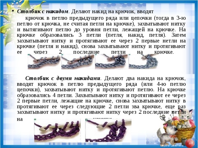 Столбик с накидом . Делают накид на крючок, вводят  крючок в петлю предыдущего ряда или цепочки (тогда в 3-ю петлю от крючка, не считая петли на крючке), захватывают нитку и вытягивают петлю до уровня петли, лежащей на крючке. На крючке образовались 3 петли (петля, накид, петля). Затем захватывают нитку и протягивают ее через 2 первые нетли на крючке (петля и накид), снова захватывают нитку и протягивают ее через 2 последние петли на крючке.     Столбик с двумя накидами . Делают два накида на крючок, вводят крючок в петлю предыдущего ряда (или 4-ю петлю цепочки), захватывают нитку и протягивают петлю. На крючке образовались 4 петли. Захватывают нитку и протягивают ее через 2 первые петли, лежащие на крючке, снова захватывают нитку в протягивают ее через следующие 2 петли зва крючке, еще раз захватывают нитку и протягивают нитку через 2 последние петли на крючке .   