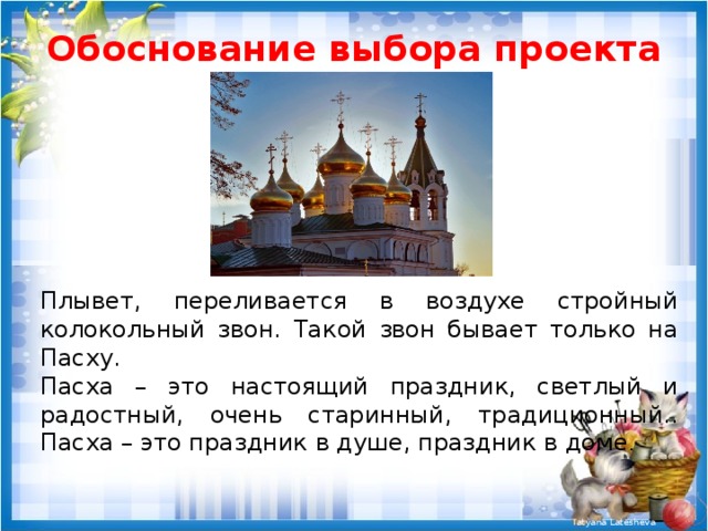 Обоснование выбора проекта Плывет, переливается в воздухе стройный колокольный звон. Такой звон бывает только на Пасху. Пасха – это настоящий праздник, светлый и радостный, очень старинный, традиционный.. Пасха – это праздник в душе, праздник в доме . 