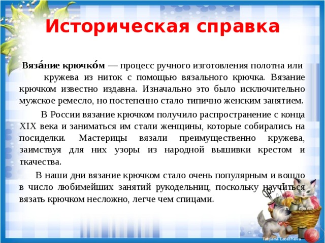 Историческая справка  Вяза́ние крючко́м — процесс ручного изготовления полотна или кружева из ниток с помощью вязального крючка. Вязание крючком известно издавна. Изначально это было исключительно мужское ремесло, но постепенно стало типично женским занятием.  В России вязание крючком получило распространение с конца XIX века и заниматься им стали женщины, которые собирались на посиделки. Мастерицы вязали преимущественно кружева, заимствуя для них узоры из народной вышивки крестом и ткачества.  В наши дни вязание крючком стало очень популярным и вошло в число любимейших занятий рукодельниц, поскольку научиться вязать крючком несложно, легче чем спицами. 