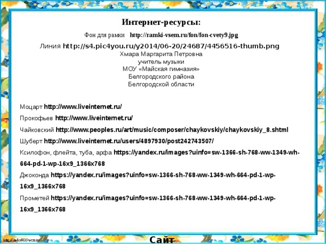 Интернет-ресурсы: Фон для рамки http://ramki-vsem.ru/fon/fon-cvety9.jpg Линия http://s4.pic4you.ru/y2014/06-20/24687/4456516-thumb.png  Хмара Маргарита Петровна учитель музыки МОУ «Майская гимназия» Белгородского района Белгородской области Моцарт http://www.liveinternet.ru/ Прокофьев http://www.liveinternet.ru/ Чайковский http://www.peoples.ru/art/music/composer/chaykovskiy/chaykovskiy_8.shtml Шуберт http://www.liveinternet.ru/users/4897930/post242743507/ Ксилофон, флейта, туба, арфа https://yandex.ru/images?uinfo=sw-1366-sh-768-ww-1349-wh-664-pd-1-wp-16x9_1366x768 Джоконда https://yandex.ru/images?uinfo=sw-1366-sh-768-ww-1349-wh-664-pd-1-wp-16x9_1366x768 Прометей https://yandex.ru/images?uinfo=sw-1366-sh-768-ww-1349-wh-664-pd-1-wp-16x9_1366x768 Сайт http://linda6035.ucoz.ru/   СПАСИБО АВТОРАМ ФОНОВ И КАРТИНОК 