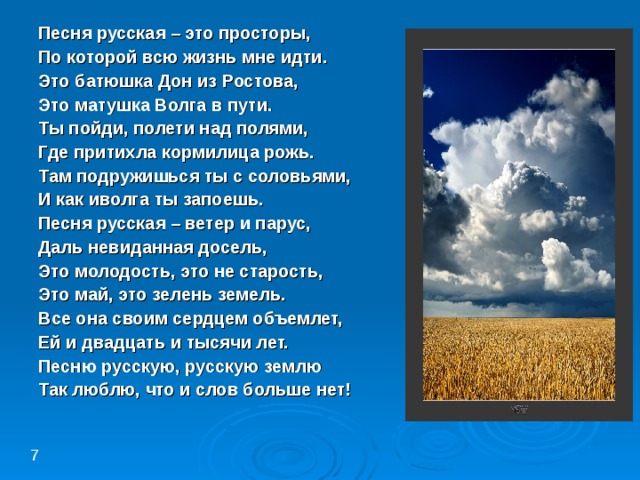 Песня русская – это просторы, По которой всю жизнь мне идти. Это батюшка Дон из Ростова, Это матушка Волга в пути. Ты пойди, полети над полями, Где притихла кормилица рожь. Там подружишься ты с соловьями, И как иволга ты запоешь. Песня русская – ветер и парус, Даль невиданная досель, Это молодость, это не старость, Это май, это зелень земель. Все она своим сердцем объемлет, Ей и двадцать и тысячи лет. Песню русскую, русскую землю Так люблю, что и слов больше нет! 7 