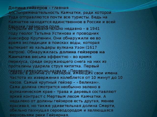 Долина гейзеров  – главная достопримечательность Камчатки, ради которой туда отправляются почти все туристы. Ведь на Камчатке находится единственное в России и всей Евразии гейзерное поле. Открыли ее сравнительно недавно – в 1941 году геолог Татьяна Устинова и проводник Анисифор Крупенин. Они обнаружили ее во время экспедиции в поисках воды, которая вытекает из кальдеры вулкана Узон (1617 метров). Обнаружилась  долина гейзеров на Камчатке  весьма эффектно – во время перекуса, среди окружающего снега на них из проталины ударила струя кипятка. Первый гейзер символично назвали «Первенец». Сейчас в долине 20 гейзеров, имеющих свои имена. Частота их извержения колеблется от 10 минут до 10 часов. Самый крупный гейзер – «Великан». Сама долина смотрится необычно зелено в вулканическом крае – трава и деревья составляют яркий контраст с Мертвым лесом Камчатки. А недалеко от долины гейзеров есть другая, менее красивая, но также удивительная долина Смерти, обильно пахнущая сероводородом и являющаяся верховьями реки Гейзерная.  