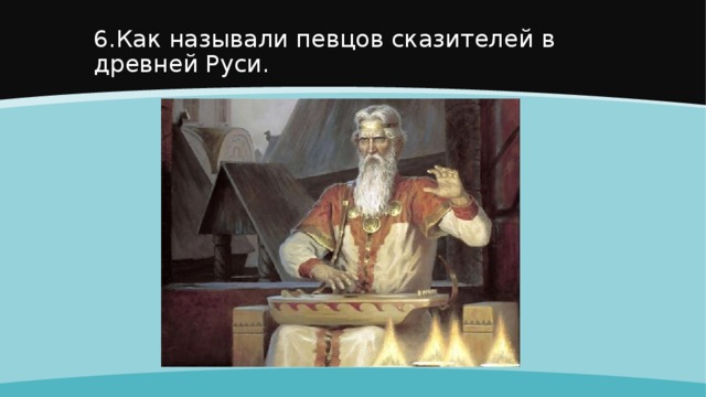 6.Как называли певцов сказителей в древней Руси. 