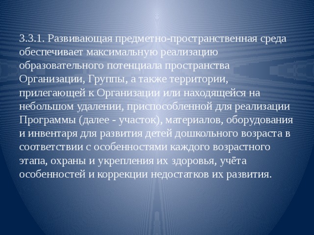 3.3.1. Развивающая предметно-пространственная среда обеспечивает максимальную реализацию образовательного потенциала пространства Организации, Группы, а также территории, прилегающей к Организации или находящейся на небольшом удалении, приспособленной для реализации Программы (далее - участок), материалов, оборудования и инвентаря для развития детей дошкольного возраста в соответствии с особенностями каждого возрастного этапа, охраны и укрепления их здоровья, учёта особенностей и коррекции недостатков их развития. 