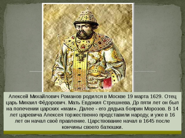 Алексей Михайлович Романов родился в Москве 19 марта 1629. Отец царь Михаил Фёдорович. Мать Евдокия Стрешнева. До пяти лет он был на попечении царских «мам». Далее - его дядька боярин Морозов. В 14 лет царевича Алексея торжественно представили народу, и уже в 16 лет он начал своё правление. Царствование начал в 1645 после кончины своего батюшки. 