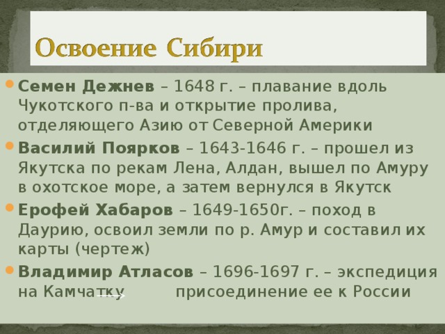 Семен Дежнев – 1648 г. – плавание вдоль Чукотского п-ва и открытие пролива, отделяющего Азию от Северной Америки Василий Поярков – 1643-1646 г. – прошел из Якутска по рекам Лена, Алдан, вышел по Амуру в охотское море, а затем вернулся в Якутск Ерофей Хабаров – 1649-1650г. – поход в Даурию, освоил земли по р. Амур и составил их карты (чертеж) Владимир Атласов – 1696-1697 г. – экспедиция на Камчатку присоединение ее к России 