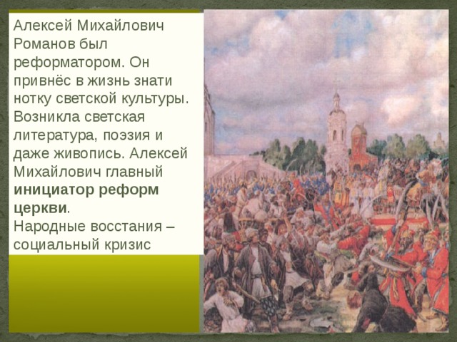 Алексей Михайлович Романов был реформатором. Он привнёс в жизнь знати нотку светской культуры. Возникла светская литература, поэзия и даже живопись. Алексей Михайлович главный инициатор реформ церкви . Народные восстания – социальный кризис 