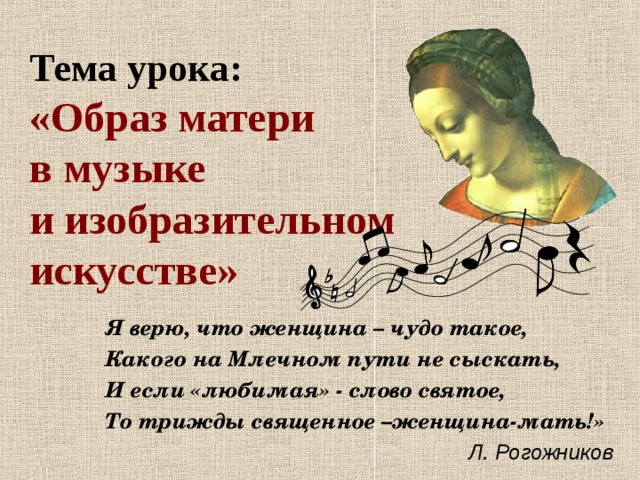   Тема урока:  «Образ матери  в музыке  и изобразительном  искусстве» Я верю, что женщина – чудо такое, Какого на Млечном пути не сыскать, И если «любимая» - слово святое, То трижды священное –женщина-мать!»    Л. Рогожников  