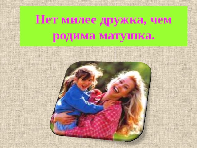 Нет милее дружка, чем родима матушка.  
