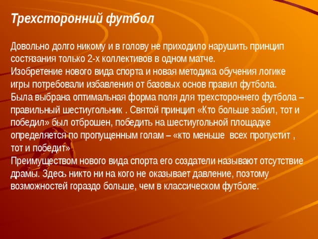 Трехсторонний футбол Довольно долго никому и в голову не приходило нарушить принцип состязания только 2-х коллективов в одном матче.  Изобретение нового вида спорта и новая методика обучения логике игры потребовали избавления от базовых основ правил футбола.  Была выбрана оптимальная форма поля для трехстороннего футбола – правильный шестиугольник . Святой принцип «Кто больше забил, тот и победил» был отброшен, победить на шестиугольной площадке определяется по пропущенным голам – «кто меньше всех пропустит , тот и победит»  Преимуществом нового вида спорта его создатели называют отсутствие драмы. Здесь никто ни на кого не оказывает давление, поэтому возможностей гораздо больше, чем в классическом футболе. 