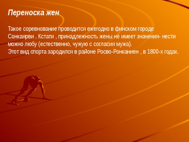 Переноска жен Такое соревнование проводится ежегодно в финском городе Сонкаярви . Кстати , принадлежность жены не имеет значения- нести можно любу (естественно, чужую с согласия мужа).  Этот вид спорта зародился в районе Росво-Ронканиен , в 1800-х годах.   