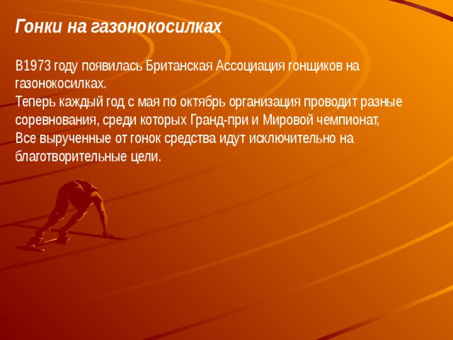 Гонки на газонокосилках В1973 году появилась Британская Ассоциация гонщиков на газонокосилках.  Теперь каждый год с мая по октябрь организация проводит разные соревнования, среди которых Гранд-при и Мировой чемпионат,  Все вырученные от гонок средства идут исключительно на благотворительные цели.  